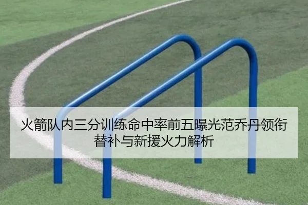 火箭队内三分训练命中率前五曝光范乔丹领衔替补与新援火力解析 - kaiyun